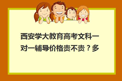 西安学大教育高考文科一对一辅导价格贵不贵？多少钱一年(学大教育高三全日制价格)