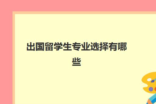 出国留学生专业选择有哪些(出国留学哪些专业比较好)