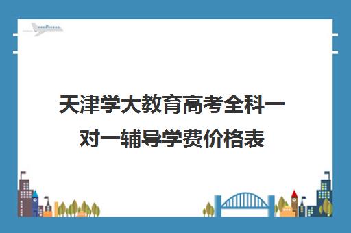 天津学大教育高考全科一对一辅导学费价格表(高考一对一辅导机构哪个好)