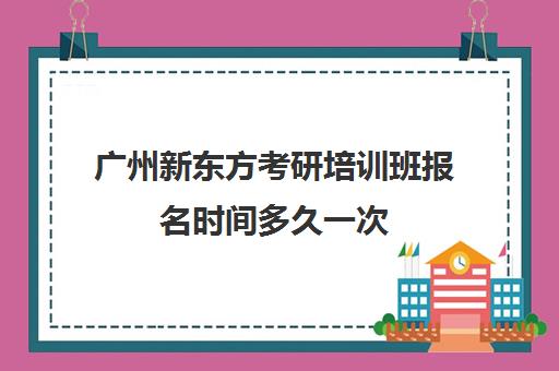 广州新东方考研培训班报名时间多久一次(新东方培训机构广州)