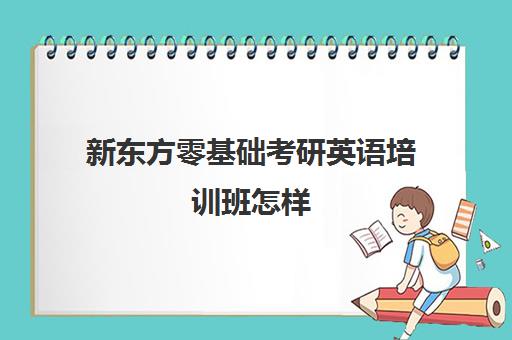 新东方零基础考研英语培训班怎样(新东方英语考研班怎么样)