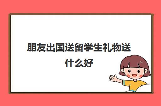 朋友出国送留学生礼物送什么好(朋友孩子上大学送什么合适)