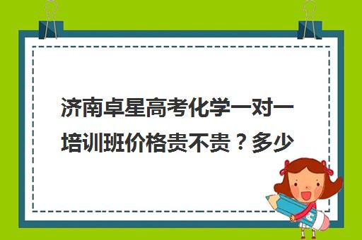 济南卓星高考化学一对一培训班价格贵不贵？多少钱一年(山东高考培训机构哪家好)