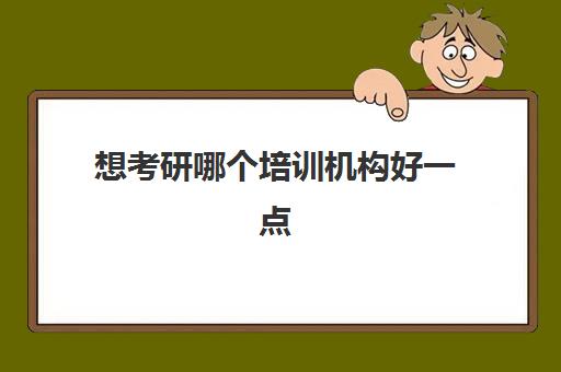 想考研哪个培训机构好一点(考研网上培训班哪家好)