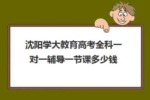 沈阳学大教育高考全科一对一辅导一节课多少钱(高考一对一辅导多少钱一小时)