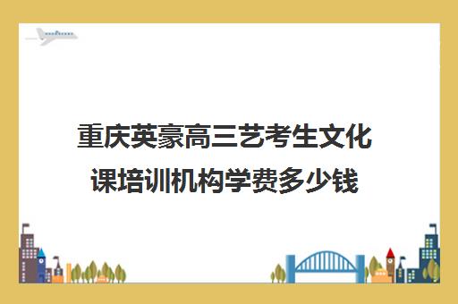 重庆英豪高三艺考生文化课培训机构学费多少钱(重庆舞蹈艺考培训机构排名榜)