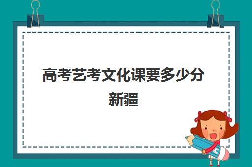 高考艺考文化课要多少分新疆(2024新疆艺考分数线是多少)