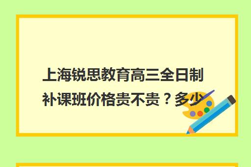 上海锐思教育高三全日制补课班价格贵不贵？多少钱一年（上海补课机构排名）