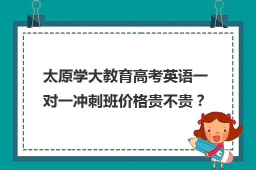 太原学大教育高考英语一对一冲刺班价格贵不贵？多少钱一年(学大教育高考冲刺班怎么样