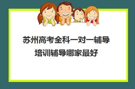 苏州高考全科一对一辅导培训辅导哪家最好(苏州补课一对一多少钱)