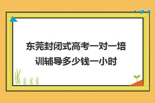 东莞封闭式高考一对一培训辅导多少钱一小时(东莞高中补课机构排名)