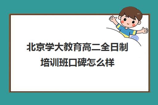 北京学大教育高二全日制培训班口碑怎么样（北京高考冲刺班封闭式全日制）