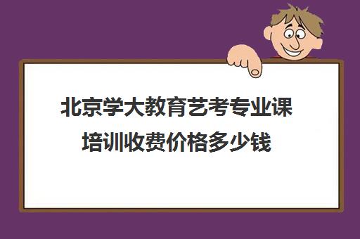 北京学大教育艺考专业课培训收费价格多少钱(北京艺考机构收费标准)