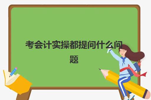 考会计实操都提问什么问题(会计常问的问题及答案)