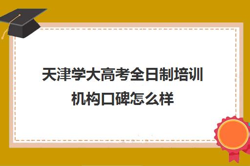 天津学大高考全日制培训机构口碑怎么样(天津学历提升的正规机构)