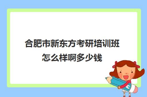 合肥市新东方考研培训班怎么样啊多少钱(合肥考研培训机构哪个比较好)