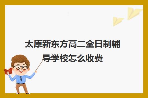 太原新东方高二全日制辅导学校怎么收费(太原高三补课机构排行榜)