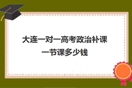 大连一对一高考政治补课一节课多少钱(高考前一对一补课有效果吗)