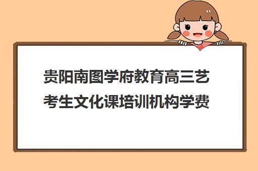 贵阳南图学府教育高三艺考生文化课培训机构学费价格表(贵阳艺考培训机构排名)