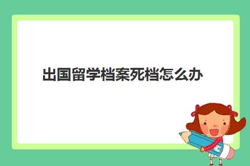 出国留学档案死档怎么办(大学中途退学了档案会在哪里呀)