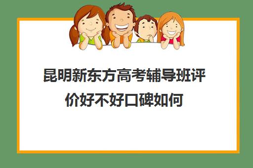 昆明新东方高考辅导班评价好不好口碑如何(新东方辅导班怎么样)