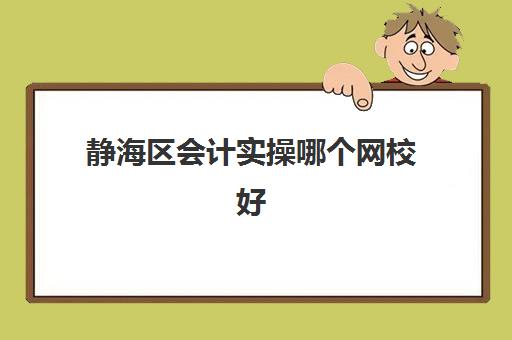 静海区会计实操哪个网校好(天津静海会计报名现实报名地点)