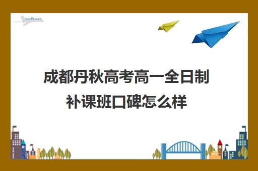 成都丹秋高考高一全日制补课班口碑怎么样(高三补课全日制有用吗)