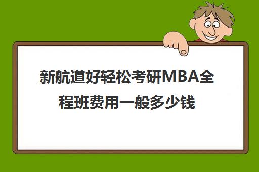 新航道好轻松考研MBA全程班费用一般多少钱（新航道考研英语价目表）