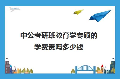 中公考研班教育学专硕的学费贵吗多少钱(教育专业研究生学费大概多少一年)