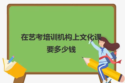 在艺考培训机构上文化课要多少钱(艺考培训费用大概多少钱啊)