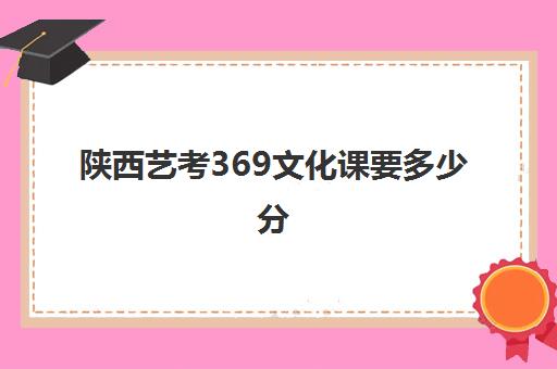 陕西艺考369文化课要多少分(陕西高考分数线)