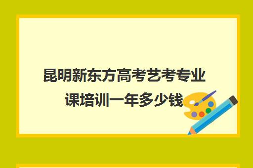 昆明新东方高考艺考专业课培训一年多少钱(昆明新东方培训学校地址在哪里)