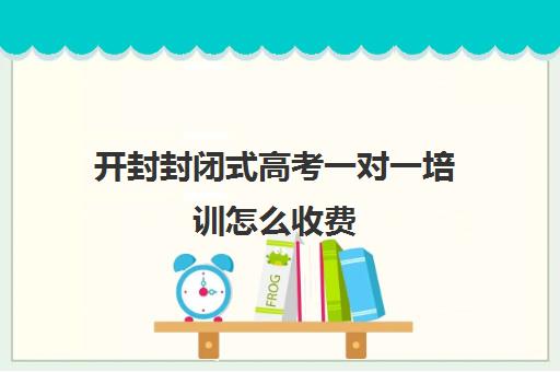 开封封闭式高考一对一培训怎么收费(开封一对一补课的费用)