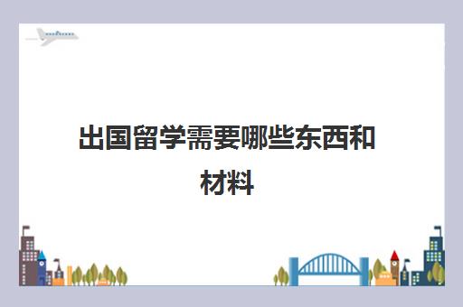 出国留学需要哪些东西和材料(出国公证需要什么材料)