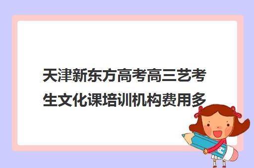 天津新东方高考高三艺考生文化课培训机构费用多少钱(天津高三培训机构排名前十)