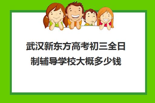 武汉新东方高考初三全日制辅导学校大概多少钱(武汉比较好的辅导机构)