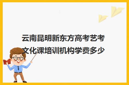 云南昆明新东方高考艺考文化课培训机构学费多少钱(昆明艺考培训机构排行榜前十)