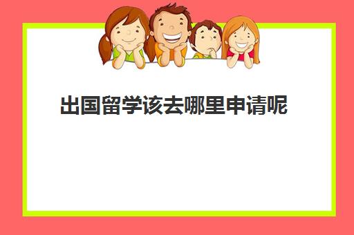 出国留学该去哪里申请呢(如何申请出国留学的步骤)