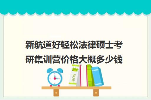 新航道好轻松法律硕士考研集训营价格大概多少钱（法硕研究生学费一年多少）