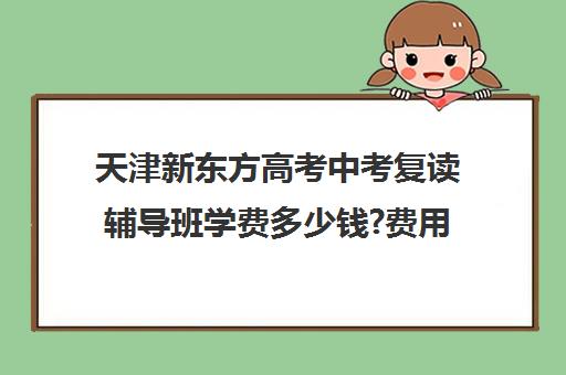 天津新东方高考中考复读辅导班学费多少钱?费用一览表(新东方高考复读班价格)