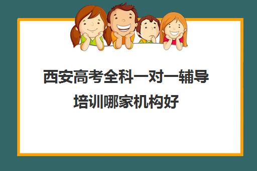 西安高考全科一对一辅导培训哪家机构好(一对一辅导有效果吗)