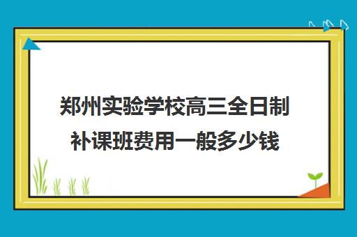 郑州实验学校高三全日制补课班费用一般多少钱(高三全日制补课机构多少钱)