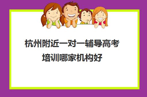 杭州附近一对一辅导高考培训哪家机构好(高考线上辅导机构有哪些比较好)