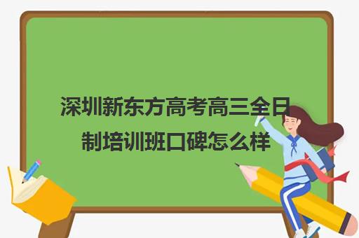 深圳新东方高考高三全日制培训班口碑怎么样(深圳升学教育机构靠谱吗)