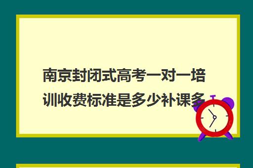 南京封闭式高考一对一培训收费标准是多少补课多少钱一小时(南京比较好的补课机构)