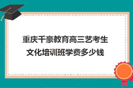 重庆千豪教育高三艺考生文化培训班学费多少钱(重庆美术艺考培训机构排行)