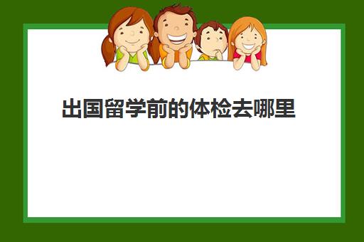 出国留学前的体检去哪里(出国留学查体都检查什么)