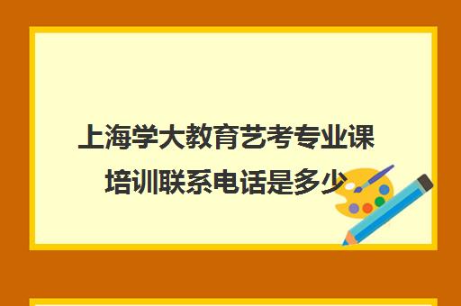 上海学大教育艺考专业课培训联系电话是多少（上海艺考培训机构排行榜前十）