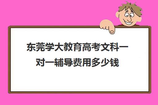 东莞学大教育高考文科一对一辅导费用多少钱(学大教育一对一口碑怎么样)