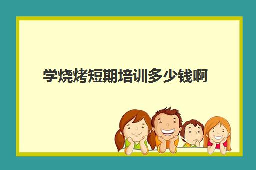 学烧烤短期培训多少钱啊(通过短期培训你学到了什么)